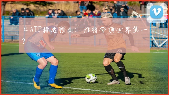 年ATP排名预测:谁将登顶世界第一?