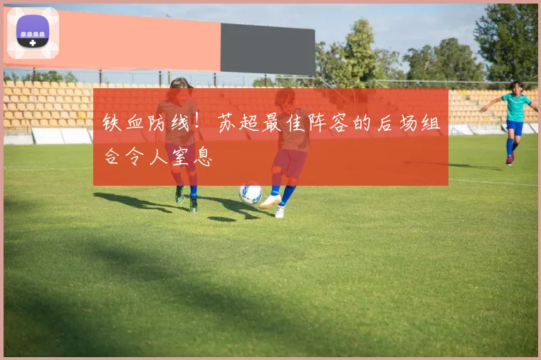 铁血防线!苏超最佳阵容的后场组合令人窒息