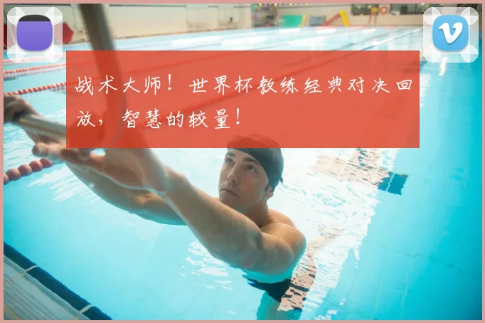 战术大师！世界杯教练经典对决回放，智慧的较量！
