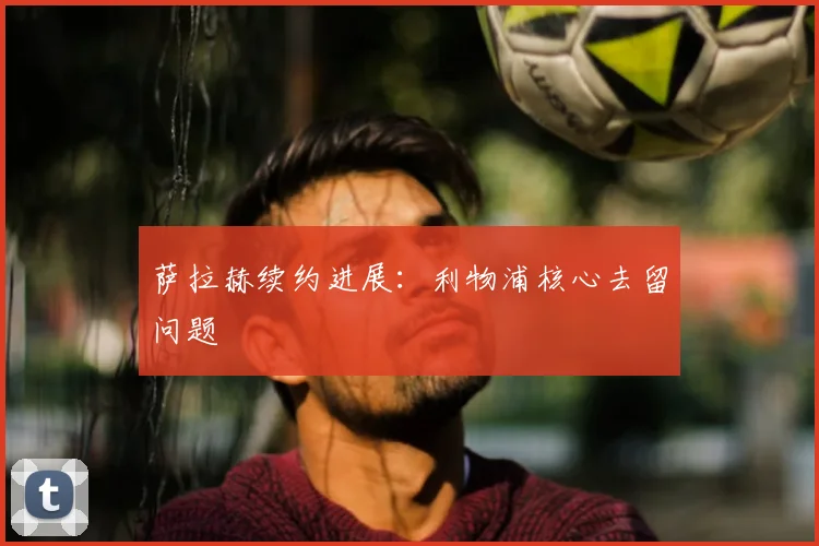 萨拉赫续约进展:利物浦核心去留问题