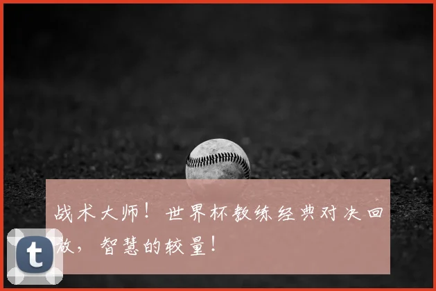 战术大师！世界杯教练经典对决回放，智慧的较量！