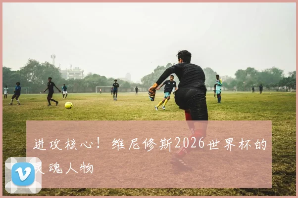 进攻核心!维尼修斯2026世界杯的灵魂人物