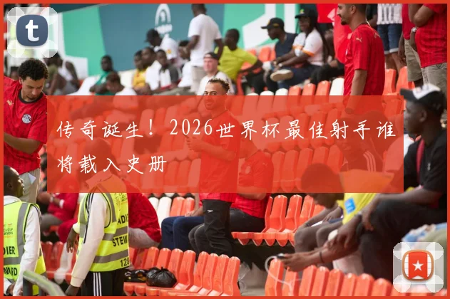 传奇诞生!2026世界杯最佳射手谁将载入史册