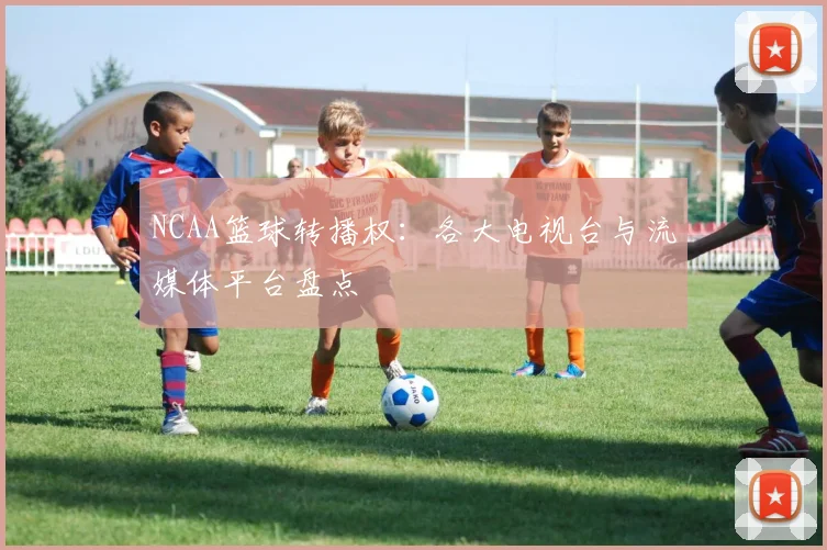 NCAA篮球转播权：各大电视台与流媒体平台盘点