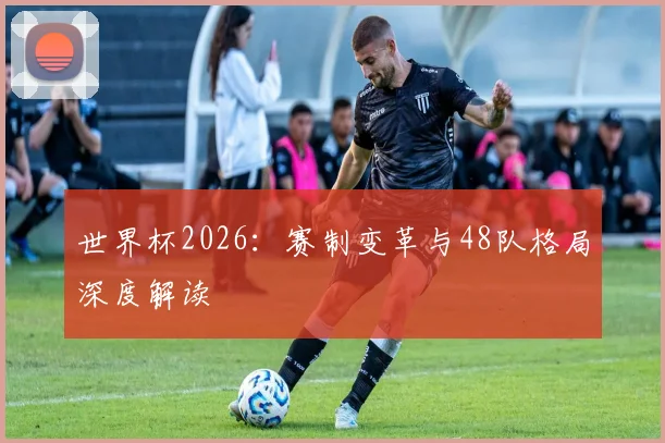 世界杯2026:赛制变革与48队格局深度解读