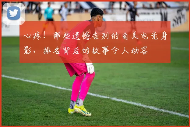 心疼!那些遗憾告别的南美电竞身影,排名背后的故事令人动容