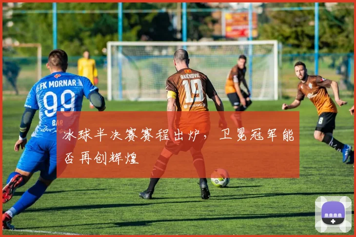 冰球半决赛赛程出炉,卫冕冠军能否再创辉煌