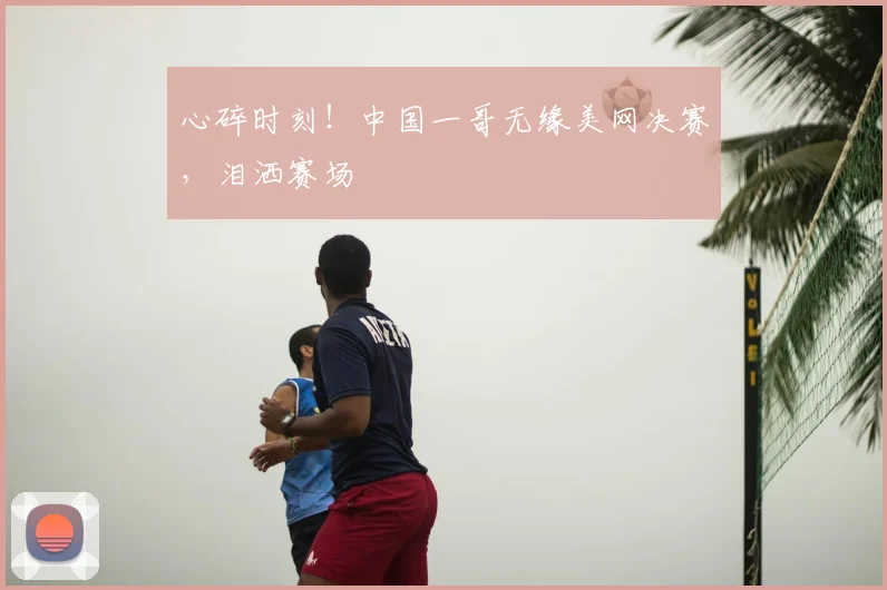 心碎时刻!中国一哥无缘美网决赛,泪洒赛场