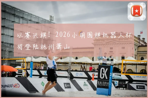以赛兴棋！2026小明围棋机器人杯将登陆杭州萧山
