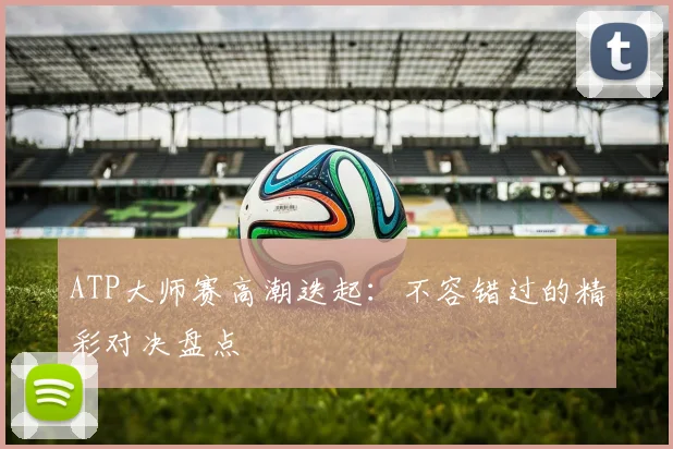 ATP大师赛高潮迭起：不容错过的精彩对决盘点