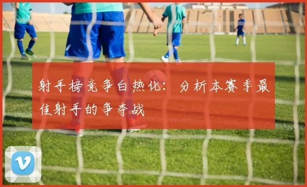 射手榜竞争白热化:分析本赛季最佳射手的争夺战