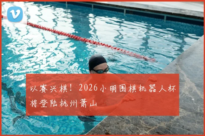 以赛兴棋!2026小明围棋机器人杯将登陆杭州萧山