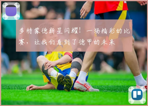 多特蒙德新星闪耀!一场精彩的比赛,让我们看到了德甲的未来