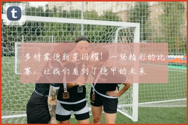 多特蒙德新星闪耀！一场精彩的比赛，让我们看到了德甲的未来