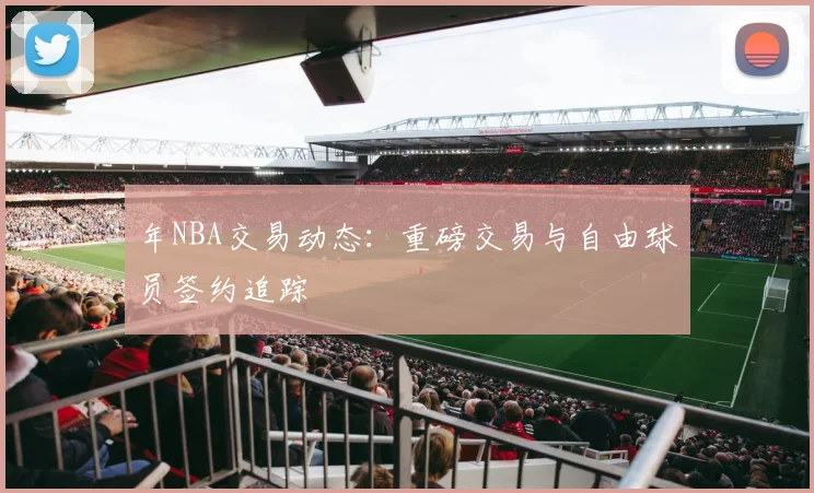 年NBA交易动态:重磅交易与自由球员签约追踪