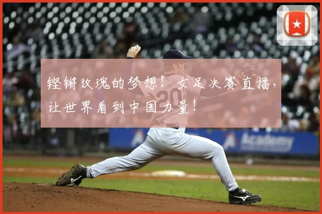 铿锵玫瑰的梦想!女足决赛直播,让世界看到中国力量!
