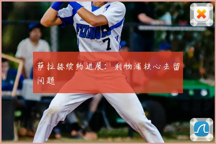 萨拉赫续约进展：利物浦核心去留问题