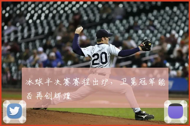 冰球半决赛赛程出炉,卫冕冠军能否再创辉煌