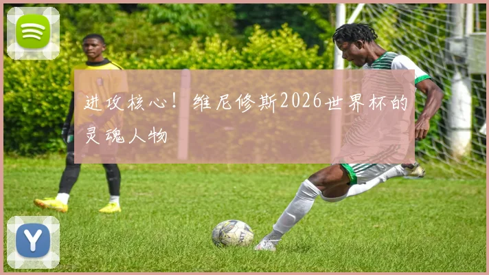 进攻核心!维尼修斯2026世界杯的灵魂人物
