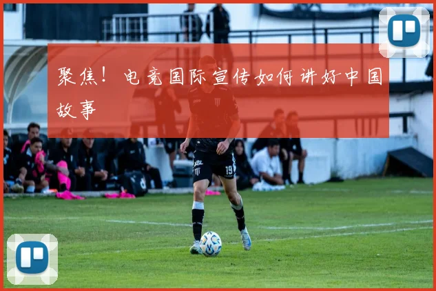 聚焦!电竞国际宣传如何讲好中国故事