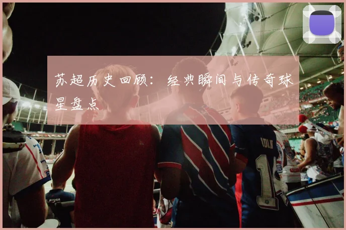 苏超历史回顾：经典瞬间与传奇球星盘点