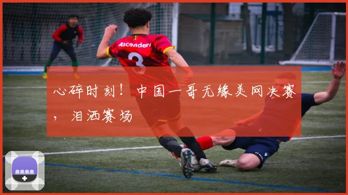 心碎时刻!中国一哥无缘美网决赛,泪洒赛场